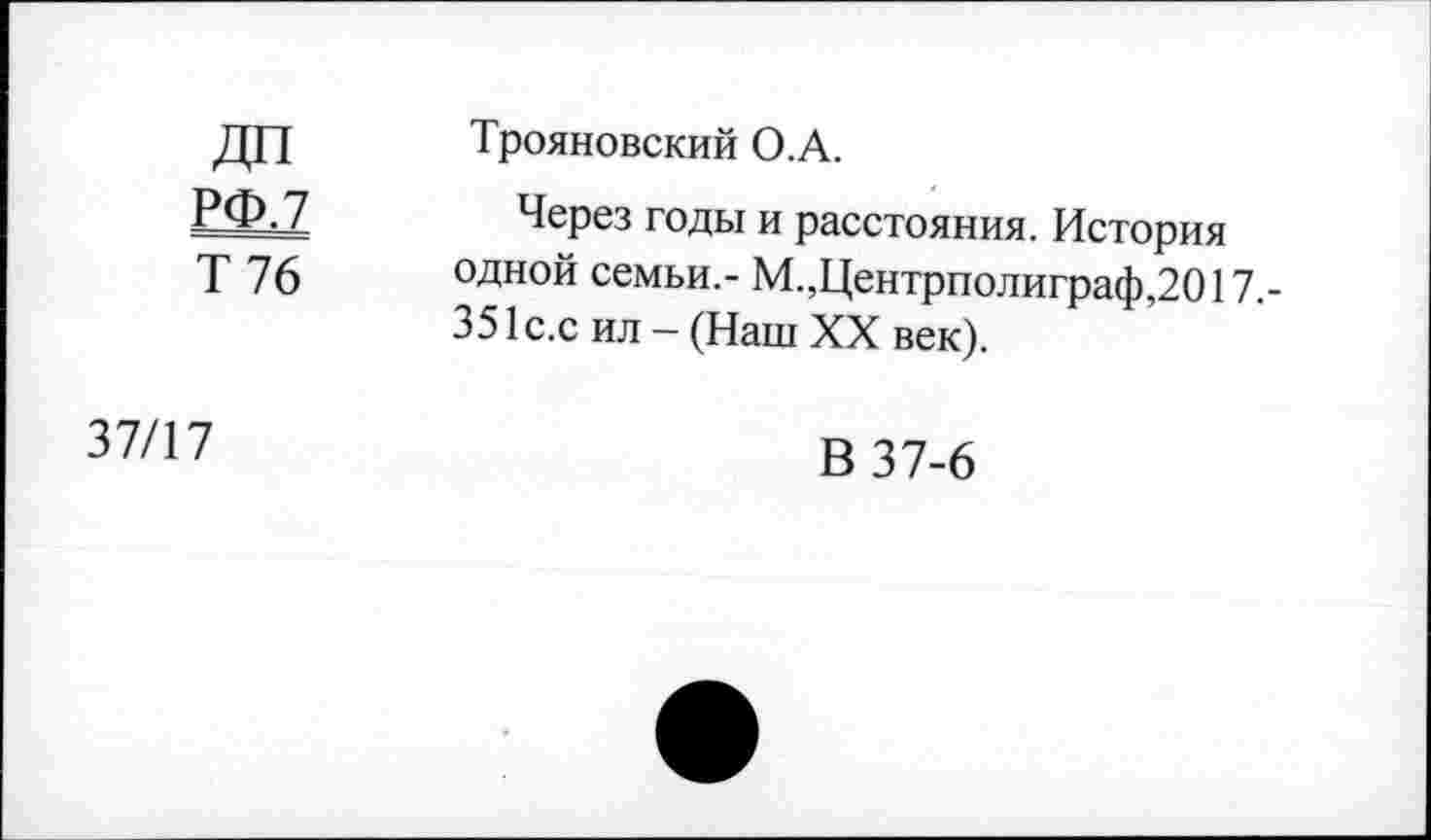 ﻿ДП РФ.7 Т 76	Трояновский О.А. Через годы и расстояния. История одной семьи,- М.,Центрполиграф,2017,-351 с.с ил - (Наш XX век).
37/17	В 37-6